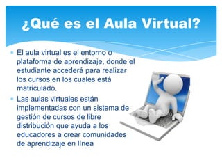 El aula virtual es el entorno o
plataforma de aprendizaje, donde el
estudiante accederá para realizar
los cursos en los cuales está
matriculado.
Las aulas virtuales están
implementadas con un sistema de
gestión de cursos de libre
distribución que ayuda a los
educadores a crear comunidades
de aprendizaje en línea
¿Qué es el Aula Virtual?
 