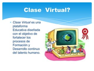 Clase Virtual es una
plataforma
Educativa diseñada
con el objetivo de
fortalecer los
procesos de
Formación y
Desarrollo continuo
del talento humano.
Clase Virtual?
 