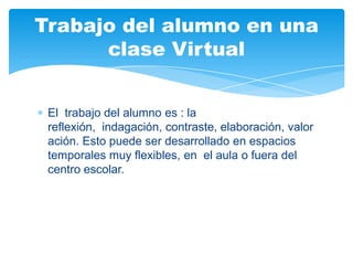El trabajo del alumno es : la
reflexión, indagación, contraste, elaboración, valor
ación. Esto puede ser desarrollado en espacios
temporales muy flexibles, en el aula o fuera del
centro escolar.
Trabajo del alumno en una
clase Virtual
 