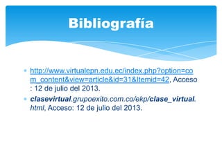 http://www.virtualepn.edu.ec/index.php?option=co
m_content&view=article&id=31&Itemid=42, Acceso
: 12 de julio del 2013.
clasevirtual.grupoexito.com.co/ekp/clase_virtual.
html, Acceso: 12 de julio del 2013.
Bibliografía
 