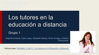 Los tutores en la
educación a distancia
Grupo 1
Argentina Artavia, Carla López, Elizabeth Gámez, Elvira Arriaga y Gabriel
Campuzano
Artículo base: PAGANO, C.(2011) Los tutores en la Educación a Distancia.
 