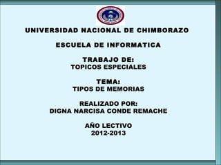 UNIVERSIDAD NACIONAL DE CHIMBORAZO
ESCUELA DE INFORMATICA
TRABAJO DE:
TOPICOS ESPECIALES
TEMA:
TIPOS DE MEMORIAS
REALIZADO POR:
DIGNA NARCISA CONDE REMACHE
AÑO LECTIVO
2012-2013
UNIVERSIDAD NACIONAL DE CHIMBORAZO
ESCUELA DE INFORMATICA
TRABAJO DE:
TOPICOS ESPECIALES
TEMA:
TIPOS DE MEMORIAS
REALIZADO POR:
DIGNA NARCISA CONDE REMACHE
AÑO LECTIVO
2012-2013
 