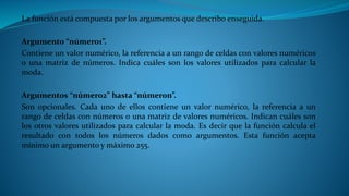 La función está compuesta por los argumentos que describo enseguida.
Argumento “número1”.
Contiene un valor numérico, la referencia a un rango de celdas con valores numéricos
o una matriz de números. Indica cuáles son los valores utilizados para calcular la
moda.
Argumentos “número2” hasta “númeron”.
Son opcionales. Cada uno de ellos contiene un valor numérico, la referencia a un
rango de celdas con números o una matriz de valores numéricos. Indican cuáles son
los otros valores utilizados para calcular la moda. Es decir que la función calcula el
resultado con todos los números dados como argumentos. Esta función acepta
mínimo un argumento y máximo 255.
 