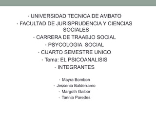 • UNIVERSIDAD TECNICA DE AMBATO
• FACULTAD DE JURISPRUDENCIA Y CIENCIAS
                   SOCIALES
     • CARRERA DE TRAABJO SOCIAL
           • PSYCOLOGIA SOCIAL
       • CUARTO SEMESTRE UNICO
         • Tema: EL PSICOANALISIS
               • INTEGRANTES

              • Mayra Bombon
            • Jessenia Balderramo
              • Margoth Gaibor
              • Tannia Paredes
 