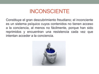 INCONSCIENTE
Constituye el gran descubrimiento freudiano; el inconciente
es un sistema psíquico cuyos contenidos no tienen acceso
a la conciencia, al menos no fácilmente, porque han sido
reprimidos y encuentran una resistencia cada vez que
intentan acceder a la conciencia.
 