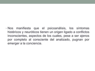 • Nos   manifiesta que el psicoanálisis, los síntomas
 histéricos y neuróticos tienen un origen ligado a conflictos
 inconscientes, aspectos de los cuales, pese a ser ajenos
 por completo al consciente del analizado, pugnan por
 emerger a la conciencia.
 
