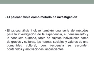 • El psicoanálisis como método de investigación




• El psicoanálisis incluye también una serie de métodos
 para la investigación de la experiencia, el pensamiento y
 la conducta humana, tanto de sujetos individuales como
 de grupos y culturas, las normas sociales y valores de una
 comunidad cultural, con frecuencia se esconden
 contenidos y motivaciones inconscientes
 