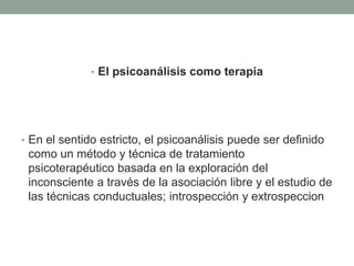 • El psicoanálisis como terapia




• En el sentido estricto, el psicoanálisis puede ser definido
 como un método y técnica de tratamiento
 psicoterapéutico basada en la exploración del
 inconsciente a través de la asociación libre y el estudio de
 las técnicas conductuales; introspección y extrospeccion
 