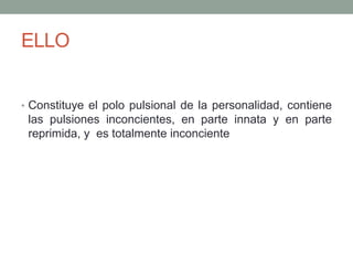 ELLO


• Constituye el polo pulsional de la personalidad, contiene
 las pulsiones inconcientes, en parte innata y en parte
 reprimida, y es totalmente inconciente
 