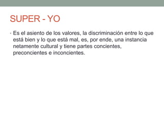 SUPER - YO
• Es el asiento de los valores, la discriminación entre lo que
 está bien y lo que está mal, es, por ende, una instancia
 netamente cultural y tiene partes concientes,
 preconcientes e inconcientes.
 