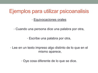 Ejemplos para utilizar psicoanalisis
               • Equivocaciones orales


  • Cuando una persona dice una palabra por otra,


           • Escribe una palabra por otra,


• Lee en un texto impreso algo distinto de lo que en el
                   mismo aparece,

       • Oye cosa diferente de lo que se dice.
 