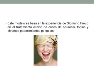 • Este modelo se basa en la experiencia de Sigmund Freud
 en el tratamiento clínico de casos de neurosis, fobias y
 diversos padecimientos psíquicos
 