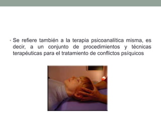 • Se refiere también a la terapia psicoanalítica misma, es
 decir, a un conjunto de procedimientos y técnicas
 terapéuticas para el tratamiento de conflictos psíquicos
 