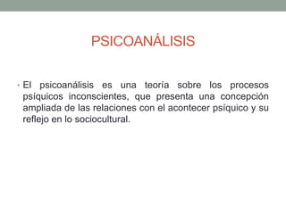 PSICOANÁLISIS

• El  psicoanálisis es una teoría sobre los procesos
 psíquicos inconscientes, que presenta una concepción
 ampliada de las relaciones con el acontecer psíquico y su
 reflejo en lo sociocultural.
 