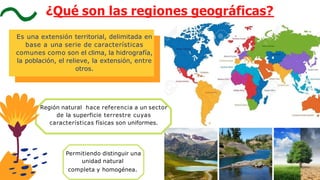 Región natural hace referencia a un sector
de la superficie terrestre cuyas
características físicas son uniformes.
Permitiendo distinguir una
unidad natural
completa y homogénea.
Es una extensión territorial, delimitada en
base a una serie de características
comunes como son el clima, la hidrografía,
la población, el relieve, la extensión, entre
otros.
¿Qué son las regiones geográficas?
 