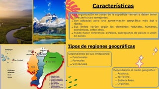 La organización en zonas de la superficie terrestre deben tener
características semejantes.
Son utilizadas para una aproximación geográfica más ágil y
rápida.
Sus límites varían según los elementos naturales, humanos,
económicos, entre otros.
Puede hacer referencia a: Países, subregiones de países o unión
de países
Características
.
Tipos de regiones geográficas
Dependiendo de sus limitaciones:
Funcionales
Formales
Vernáculas
Dependiendo el medio geográfico:
Acuático.
Terrestre.
Subterráneo.
Orgánico.
 