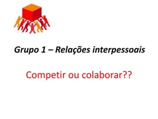 Grupo 1 – Relações interpessoais

  Competir ou colaborar??
 