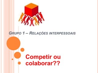 GRUPO 1 – RELAÇÕES INTERPESSOAIS




        Competir ou
        colaborar??
 