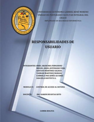 UNIVERSIDAD AUTÓNOMA GABRIEL RENÉ MORENO
              UNIDAD DE POSTGRADO FACULTAD INTEGRAL DEL
                               CHACO
                     DIPLOMADO EN SEGURIDAD INFORMÁTICA




        RESPONSABILIDADES DE
              USUARIO



INTEGRANTES: ORIEL ARANCIBIA FERNANDEZ
             MIGUEL ANGEL JUSTINIANO VERA
             GUSTAVO MARTINEZ SALDIAS
             YASMANI MARTINEZ MAMANI
             GABRIELA INES JERÉZ ALVAREZ
             GRACIELA BAUTISTA G.



MODULO IV:   CONTROL DE ACCESO AL SISTEMA



DOCENTE:     ING. KAREM INFANTAS SOTO




                CAMIRI-BOLIVIA
 