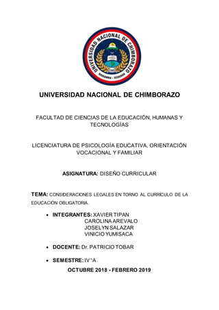 UNIVERSIDAD NACIONAL DE CHIMBORAZO
FACULTAD DE CIENCIAS DE LA EDUCACIÓN, HUMANAS Y
TECNOLOGÍAS
LICENCIATURA DE PSICOLOGÍA EDUCATIVA, ORIENTACIÓN
VOCACIONAL Y FAMILIAR
ASIGNATURA: DISEÑO CURRICULAR
TEMA: CONSIDERACIONES LEGALES EN TORNO AL CURRÍCULO DE LA
EDUCACIÓN OBLIGATORIA.
 INTEGRANTES: XAVIER TIPAN
CAROLINA AREVALO
JOSELYN SALAZAR
VINICIO YUMISACA
 DOCENTE: Dr. PATRICIO TOBAR
 SEMESTRE: IV “A
OCTUBRE 2018 - FEBRERO 2019
 
