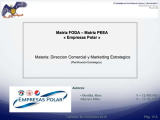 Autores:
• Montilla, Marx V – 12.485.999
•Marrero Milko V - 11.162.830.
Materia: Direccion Comercial y Marketting Estrategico
(Planificación Estratégica)
Caracas, 20 Noviembre 2016
Matriz FODA – Matriz PEEA
« Empresas Polar »
Pág. 1/13
 