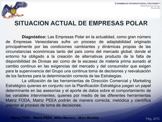 Diagnóstico: Las Empresas Polar en la actualidad, como gran número
de Empresas Venezolanas sufre un proceso de adaptabilidad originado
principalmente por las condiciones cambiantes y dinámicas propias de las
circunstancias económicas tanto del país como del mercado global; donde el
entorno ha obligado a la creación de alternativas producto de la falta de
disponibilidad de Divisas así como de la escasez de materia prima aunado al
cambio continuo en las exigencias del mercado y del consumidor que exigen
para la supervivencia del Grupo una continua toma de decisiones y reevaluación
de los factores para la determinación correcta de las Estrategias.
La utilización de las herramientas de Dirección Comercial y Marketing
Estratégico quienes en conjunto con la Planificación Estratégica juegan un papel
determinante en las asesorías y el aporte de datos sobre el comportamiento de
las variables intervinientes; quienes por medio de las diferentes herramientas
Matriz FODA, Matriz PEEA podrán de manera correcta, metódica y científica
orientar el proceso de toma de decisiones.
Pág. 2/13Matriz FODA – Matriz PEEA , Milko Marrero – Marx Montilla
 