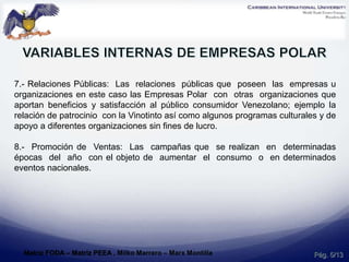 7.- Relaciones Públicas: Las relaciones públicas que poseen las empresas u
organizaciones en este caso las Empresas Polar con otras organizaciones que
aportan beneficios y satisfacción al público consumidor Venezolano; ejemplo la
relación de patrocinio con la Vinotinto así como algunos programas culturales y de
apoyo a diferentes organizaciones sin fines de lucro.
8.- Promoción de Ventas: Las campañas que se realizan en determinadas
épocas del año con el objeto de aumentar el consumo o en determinados
eventos nacionales.
Pág. 5/13Matriz FODA – Matriz PEEA , Milko Marrero – Marx Montilla
 