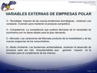 3.- Tecnología: Impacto de las nuevas tendencias tecnológicas ; reclaman una
constante inversión para mantener el producto competitivo.
4.- Competencia: La competencia que pudiera derivarse de la necesidad de
suministros por no darse abasto para la gran demanda.
5.- Mercado: Las variaciones del Mercado producto de la inestabilidad y de las
nuevas exigencias de los consumidores.
6.- Medio Ambiente: Las tendencias ambientalistas, reclaman el desarrollo de
procesos cada vez más biosustentables que generan impacto en la
inversión para el cumplimiento de los mismos.
Pág. 7/13Matriz FODA – Matriz PEEA , Milko Marrero – Marx Montilla
 
