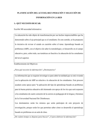PLANIFICACIÓN DELACCESO, RECUPERACIÓN Y SELECCIÓN DE
INFORMACIÓN EN LA RED
1.- QUÉ NECESITO BUSCAR:
Escribir MI necesidad informativa:
La educación ha sido objeto de transformación por sus hechos imprescindibles que ha
demostrado sobre el eje principal que es el estudiante. En este sentido, se ha propuesto
la iniciativa de revisar el estado en cuestión sobre el tema: Aprendizaje basado en
problemas (ABP), con el objetivo de saber la metodología y el desarrollo en el campo
educativo, pero, sobre todo, sus temáticas en función a la educación de los estudiantes
del nivel superior.
Establecimiento de Objetivos:
¿Para qué necesito la información? ¿Destinatarios?
La información que se requiere investigar es para saber la realidad que se está viviendo
con la aplicación de ABP en relación a la educación de los estudiantes. Este proceso
ayudará como apoyo para “la aplicación del tipo de aprendizaje basado en problemas
para la buena práctica educativa del alumnado con apoyo de los tics que será expuesto
a los estudiantes de cuarto semestre de la carrera en pedagogía de la lengua y literatura
de la Universidad Nacional De Chimborazo.
Los destinatarios serán los mismos que serán participen de este proyecto de
investigación, porque serán los que permitan saber cómo se desarrolla el aprendizaje
basado en problemas en un aula de clase.
¿De cuánto tiempo se dispone para buscar? ¿Y para elaborar la información?
 