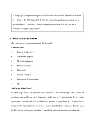 1.1. CONTENIDO DE DEMANDA
¿En cuántos conceptos se puede dividir MI demanda?
Lluvia de ideas
• Trabajo Colaborativo
• Actividades grupales
• Metodología integral
• Material didáctico
• Motivación
• Análisis y síntesis
• Intercambio de información
• TIC
¿Qué se ya sobre el tema?
El aprendizaje basado en proyectos hace referencia a una metodología activa, donde el
estudiante desempeña un papel importante, dado que es el protagonista de su propio
aprendizaje; mediante prácticas colaborativas; además, el aprendizaje y la adquisición de
conocimientos tienen el mismo valor que el alcance de habilidades y actitudes. Por otro lado,
las TIC son herramientas que impulsan el aprendizaje autónomo de manera significativa.
El tiempo que se ha planificado para la elaboración de búsqueda de información es desde
el 11 de mayo del 2023 hasta el 16 de julio del mismo año, por lo que se contará con la
participación de 5 estudiantes. Además, para el procesamiento de la información se
dispondrá de un plazo de dos meses.
 