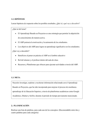 1.2. HIPÓTESIS
Lanzar hipótesis de respuesta sobre los posibles resultados ¿Qué sé y qué voy a descubrir?
1.3. META
2.- PLANIFICACIÓN
Realizar una lista de palabras, para cada uno de los conceptos: (Recomendable entre dos y
cuatro palabras para cada categoría)
¿Qué sé del tema?
• El Aprendizaje Basado en Proyectos es una estrategia que permite la adquisición
de conocimientos de manera activa.
• El ABP potencia la motivación y la autonomía de los estudiantes.
• Los objetivos del ABP para lograr un aprendizaje significativo en los estudiantes.
¿Qué voy a descubrir?
• Beneficios al poner en práctica el ABP en el ámbito educativo
• Rol del alumno y el profesor dentro del aula de clase.
• Recursos y Plataformas que ofrecen para ejecutar actividades a través del ABP.
Necesito investigar, explorar y recolectar información relacionada con el Aprendizaje
Basado en Proyectos, que ha sido incorporada para mejorar el proceso de enseñanza-
aprendizaje de la Educación Superior, a través de plataformas académicas como Google
Académico, Dialnet y SciElo; durante el periodo de tiempo previamente mencionado.
 
