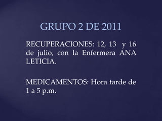 GRUPO 2 DE 2011
RECUPERACIONES: 12, 13 y 16
de julio, con la Enfermera ANA
LETICIA.

MEDICAMENTOS: Hora tarde de
1 a 5 p.m.
 