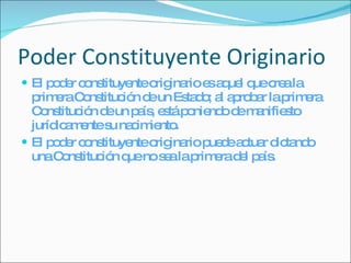 Poder Constituyente Originario El poder constituyente originario es aquel que crea la primera Constitución de un Estado; al aprobar la primera Constitución de un país, está poniendo de manifiesto jurídicamente su nacimiento. El poder constituyente originario puede actuar dictando una Constitución que no sea la primera del país. 