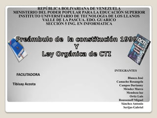 REPÚBLICA BOLIVARIANA DE VENEZUELA MINISTERIO DEL PODER POPULAR PARA LA EDUCACIÓN SUPERIOR INSTITUTO UNIVERSITARIO DE TECNOLOGIA DE LOS LLANOS VALLE DE LA PASCUA. EDO. GUARICO SECCIÓN 5 ING. EN INFORMATICA Preámbulo de  la constitución 1999 Y Ley Orgánica de CTI INTEGRANTES Blanca José  Camacho Rosangela Campos Darianny Méndez Marco Mendoza luz Ortiz Luis Roussenoff Miguel Sánchez Antonio Serijas Gabriel FACILITADORA Tibisay Acosta 