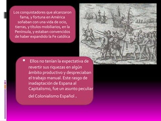 Los conquistadores que alcanzaron fama, y fortuna en América soñaban con una vida de ocio, tierras, y títulos mobiliarios, en la Península, y estaban convencidos de haber expandido la Fe católicaEllos no tenían la expectativa de revertir sus riquezas en algún ámbito productivo y despreciaban el trabajo manual. Este rasgo de inadaptación de Espana al Capitalismo, fue un asunto peculiar del Colonialismo Español .