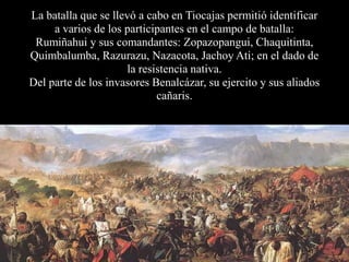 La batalla que se llevó a cabo en Tiocajas permitió identificar a varios de los participantes en el campo de batalla:Rumiñahui y sus comandantes: Zopazopangui, Chaquitinta, Quimbalumba, Razurazu, Nazacota, JachoyAti; en el dado de la resistencia nativa.Del parte de los invasores Benalcázar, su ejercito y sus aliados cañaris.