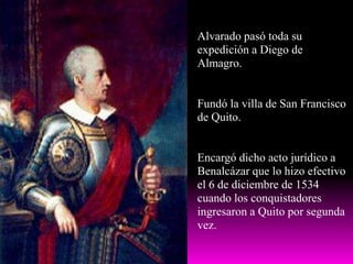 Alvarado pasó toda su expedición a Diego de Almagro.Fundó la villa de San Francisco de Quito.Encargó dicho acto jurídico a Benalcázar que lo hizo efectivo el 6 de diciembre de 1534 cuando los conquistadores ingresaron a Quito por segunda vez.