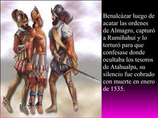 Benalcázar luego de acatar las ordenes de Almagro, capturó a Rumiñahui y lo torturó para que confesase donde ocultaba los tesoros de Atahualpa, su silencio fue cobrado con muerte en enero de 1535.