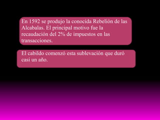 En 1592 se produjo la conocida Rebelión de las Alcabalas. El principal motivo fue la recaudación del 2% de impuestos en las transacciones.El cabildo comenzó esta sublevación que duró casi un año.