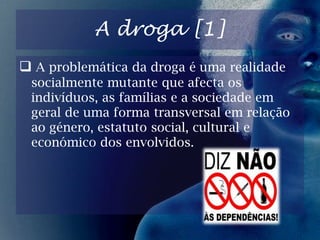 26 de Junho “Dia Internacional Contra as Drogas”.IntroduçãoAo realizarmos temos como principais objectivos ficar a sabre e dar-vos a conhecer melhor as drogas.A origem da droga [1]A droga tem a sua origem na papoila, planta da qual é extraído o ópio. Processado, o ópio produz a morfina, que em seguida é transformada em heroína.A origem da droga [2]A papoila empregada na produção de droga é cultivada principalmente no México, Turquia, China, Índia entre outros.A droga [1]A problemática da droga é uma realidade socialmente mutante que afecta os indivíduos, as famílias e a sociedade em geral de uma forma transversal em relação ao género, estatuto social, cultural e económico dos envolvidos.A droga [2]Contudo, assistimos preocupados ao aumento exponencial que esta problemática tem tido nas camadas mais jovens da população e na sua infiltração cada vez mais profunda no tecido social não só urbano mas também rural.DrogasEm que consiste o termo “Drogas”?