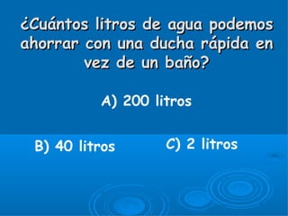 ¿Cuántos litros de agua podemos
ahorrar con una ducha rápida en
        vez de un baño?

          A) 200 litros


 B) 40 litros      C) 2 litros
 