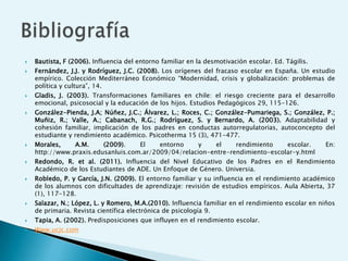    Bautista, F (2006). Influencia del entorno familiar en la desmotivación escolar. Ed. Tágilis.
   Fernández, J.J. y Rodríguez, J.C. (2008). Los orígenes del fracaso escolar en España. Un estudio
    empírico. Colección Mediterráneo Económico “Modernidad, crisis y globalización: problemas de
    política y cultura”, 14.
   Gladis, J. (2003). Transformaciones familiares en chile: el riesgo creciente para el desarrollo
    emocional, psicosocial y la educación de los hijos. Estudios Pedagógicos 29, 115-126.
   González-Pienda, J.A; Núñez, J.C.; Álvarez, L.; Roces, C.; González-Pumariega, S.; González, P.;
    Muñiz, R.; Valle, A.; Cabanach, R.G.; Rodríguez, S. y Bernardo, A. (2003). Adaptabilidad y
    cohesión familiar, implicación de los padres en conductas autorregulatorias, autoconcepto del
    estudiante y rendimiento académico. Psicotherma 15 (3), 471-477.
   Morales,    A.M.     (2009).    El    entorno     y    el    rendimiento    escolar.            En:
    http://www.praxis.edusanluis.com.ar/2009/04/relacion-entre-rendimiento-escolar-y.html
   Redondo, R. et al. (2011). Influencia del Nivel Educativo de los Padres en el Rendimiento
    Académico de los Estudiantes de ADE. Un Enfoque de Género. Universia.
   Robledo, P. y García, J.N. (2009). El entorno familiar y su influencia en el rendimiento académico
    de los alumnos con dificultades de aprendizaje: revisión de estudios empíricos. Aula Abierta, 37
    (1), 117-128.
   Salazar, N.; López, L. y Romero, M.A.(2010). Influencia familiar en el rendimiento escolar en niños
    de primaria. Revista científica electrónica de psicología 9.
   Tapia, A. (2002). Predisposiciones que influyen en el rendimiento escolar.
   Www.ucjc.com
 