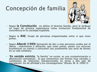    Según la Constitución no define el término familia, pero le atribuye
    un lugar de primera importancia como institución fundamental de
    convivencia en la sociedad española.

   Según la RAE: Grupo de personas emparentadas entre sí que viven
    juntas.

   Según Alberdi (1999) formación de dos o más personas unidas por el
    afecto , matrimonio o afiliación, que viven juntas, ponen sus recursos
    económicos en común y consumen con juntamente una serie de bienes
    en su vida cotidiana.

   “En sentido estricto, “la familia” no existe, es una sustantivización o
    abstracción conceptual... lo que conocemos son formas muy variadas y
    cambiantes de relaciones interpersonales en torno a dos ejes de
    vinculación: los de afinidad y los consanguíneos “(Durán, M. A, 2000:3)
 