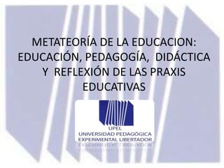 METATEORÍA DE LA EDUCACION:
EDUCACIÓN, PEDAGOGÍA, DIDÁCTICA
   Y REFLEXIÓN DE LAS PRAXIS
          EDUCATIVAS
 