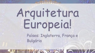 Países: Inglaterra, França e
Bulgária
Arquitetura
Europeia!
 