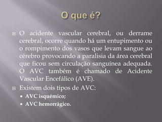  O acidente vascular cerebral, ou derrame
cerebral, ocorre quando há um entupimento ou
o rompimento dos vasos que levam sangue ao
cérebro provocando a paralisia da área cerebral
que ficou sem circulação sanguínea adequada.
O AVC também é chamado de Acidente
Vascular Encefálico (AVE).
 Existem dois tipos de AVC:
 AVC isquémico;
 AVC hemorrágico.
 