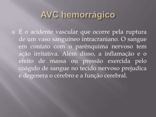  É o acidente vascular que ocorre pela ruptura
de um vaso sanguíneo intracraniano. O sangue
em contato com o parênquima nervoso tem
ação irritativa. Além disso, a inflamação e o
efeito de massa ou pressão exercida pelo
coágulo de sangue no tecido nervoso prejudica
e degenera o cérebro e a função cerebral.
 