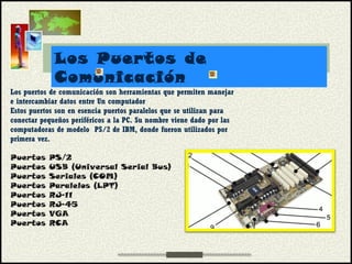 Los Puertos de
Comunicación
Los puertos de comunicación son herramientas que permiten manejar
e intercambiar datos entre Un computador
Estos puertos son en esencia puertos paralelos que se utilizan para
conectar pequeños periféricos a la PC. Su nombre viene dado por las
computadoras de modelo  PS/2 de IBM, donde fueron utilizados por
primera vez.
Puertos PS/2
Puertos USB (Universal Serial Bus)
Puertos Seriales (COM)
Puertos Paralelos (LPT)
Puertos RJ-11
Puertos RJ-45
Puertos VGA
Puertos RCA
 