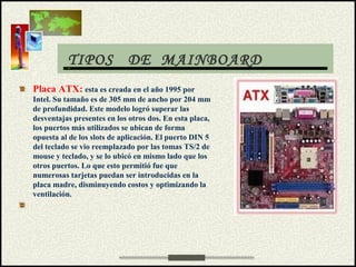 TIPOS DE MAINBOARD
Placa ATX: esta es creada en el año 1995 por
Intel. Su tamaño es de 305 mm de ancho por 204 mm
de profundidad. Este modelo logró superar las
desventajas presentes en los otros dos. En esta placa,
los puertos más utilizados se ubican de forma
opuesta al de los slots de aplicación. El puerto DIN 5
del teclado se vio reemplazado por las tomas TS/2 de
mouse y teclado, y se lo ubicó en mismo lado que los
otros puertos. Lo que esto permitió fue que
numerosas tarjetas puedan ser introducidas en la
placa madre, disminuyendo costos y optimizando la
ventilación.
 