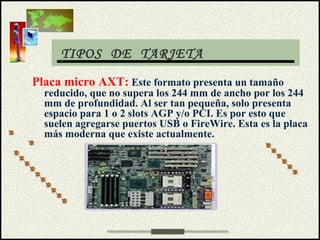 TIPOS DE TARJETA
Placa micro AXT: Este formato presenta un tamaño
reducido, que no supera los 244 mm de ancho por los 244
mm de profundidad. Al ser tan pequeña, solo presenta
espacio para 1 o 2 slots AGP y/o PCI. Es por esto que
suelen agregarse puertos USB o FireWire. Esta es la placa
más moderna que existe actualmente.
 
